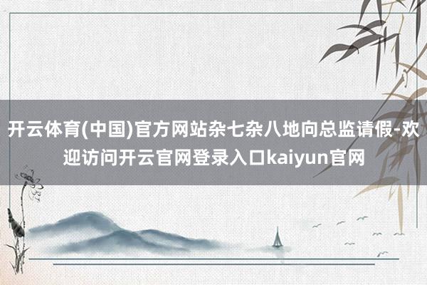 开云体育(中国)官方网站杂七杂八地向总监请假-欢迎访问开云官网登录入口kaiyun官网