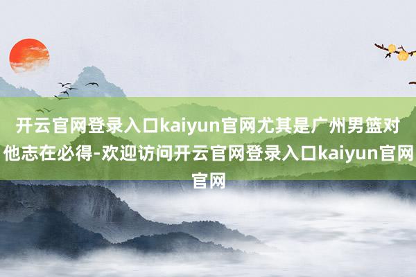 开云官网登录入口kaiyun官网尤其是广州男篮对他志在必得-欢迎访问开云官网登录入口kaiyun官网