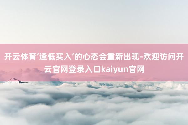 开云体育‘逢低买入’的心态会重新出现-欢迎访问开云官网登录入口kaiyun官网