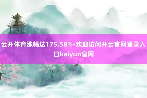 云开体育涨幅达175.58%-欢迎访问开云官网登录入口kaiyun官网