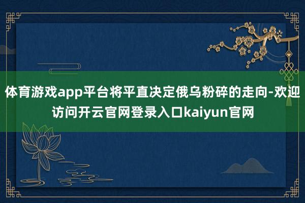 体育游戏app平台将平直决定俄乌粉碎的走向-欢迎访问开云官网登录入口kaiyun官网
