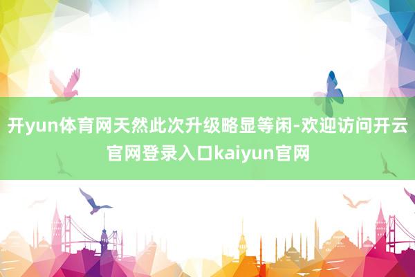 开yun体育网天然此次升级略显等闲-欢迎访问开云官网登录入口kaiyun官网