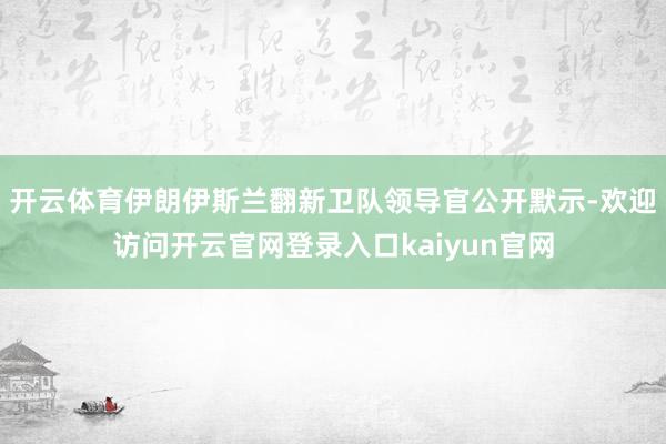 开云体育伊朗伊斯兰翻新卫队领导官公开默示-欢迎访问开云官网登录入口kaiyun官网